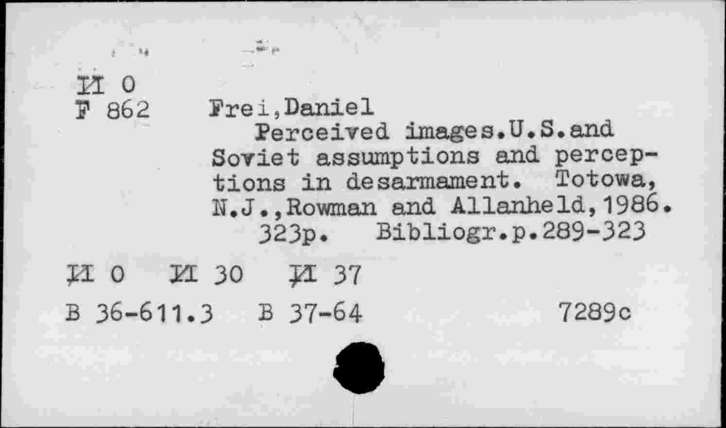 ﻿II o
7 862 Prei,Daniel
Perceived images.U.S.and Soviet assumptions and perceptions in desarmament. Totowa, N.J.,Rowman and Allanheld,1986.
323p.	Bibliogr.p.289-323
JI 0
H 30	37
B 36-611.3 B 37-64
7289c